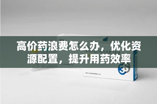 绍兴高价药浪费怎么办，优化资源配置，提升用药效率